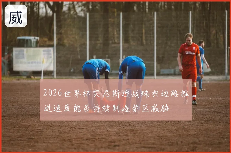 2026世界杯突尼斯迎战瑞典边路推进速度能否持续制造禁区威胁