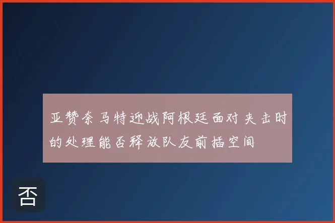 亚赞奈马特迎战阿根廷面对夹击时的处理能否释放队友前插空间